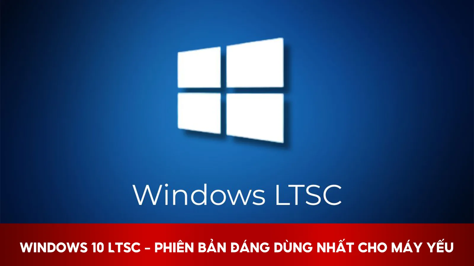 Windows 10 LTSC – Phiên Bản Đáng Dùng Nhất Cho Máy Yếu